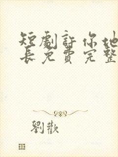 短剧许你地久婚长免费完整版马秋元