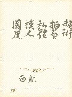 国模私拍超大尺度人体艺术