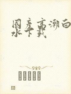 国产高潮白浆喷水下载