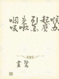 咽炎引起喉咙痒咳嗽怎么办