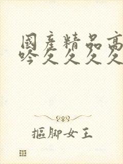 国产精品高潮呻吟久久久久久久av