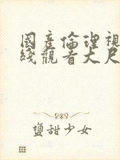 国产伦理视频在线观看大尺度