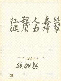 扛起人妻丝袜美腿用力撞击