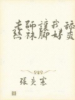 老师让我舔她的丝袜脚好爽