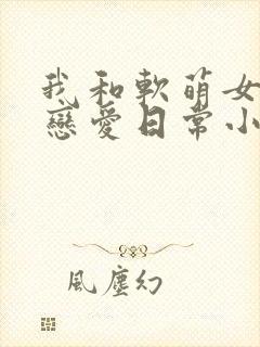 我和软萌女友的恋爱日常小说观看