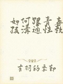 如何跟青春期男孩沟通性教育