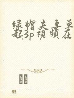 绿帽夫妻单男一起3p视频在线观看