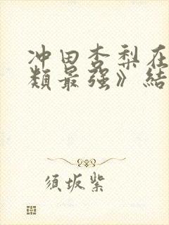 冲田杏梨在《人类最强》结局