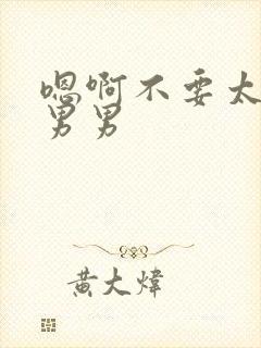 嗯啊不要太大了男男