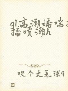 gl高潮娇喘抽搐喷潮h