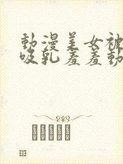 动漫美女被插的吸乳羞羞动漫