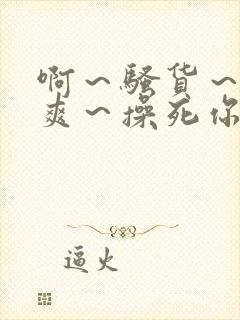 啊～骚货～爽不爽～操死你