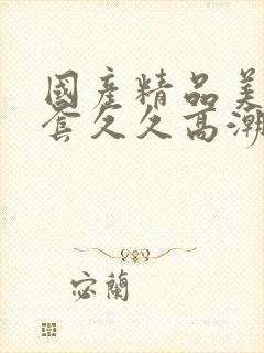 国产精品美女无套久久高潮