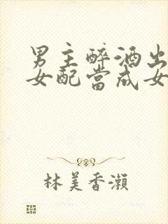 男主醉酒出轨把女配当成女主小说