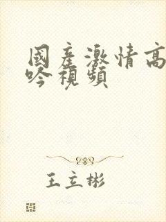 国产激情高潮呻吟视频