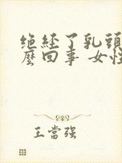 绝经了乳头疼怎么回事 女性封面