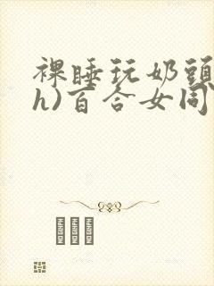 裸睡玩奶头(高h)百合女同