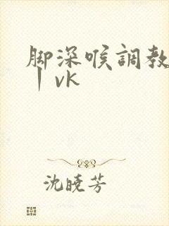 脚深喉调教视频丨vk