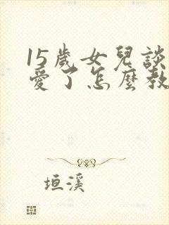 15岁女儿谈恋爱了怎么教育