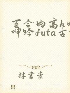 百合肉高h喷汁呻吟futa古代