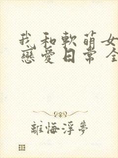 我和软萌女友的恋爱日常 全文阅读