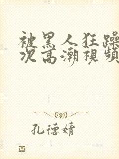 被黑人狂躁10次高潮视频网站