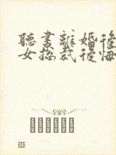 听书离婚后高冷女总裁后悔了