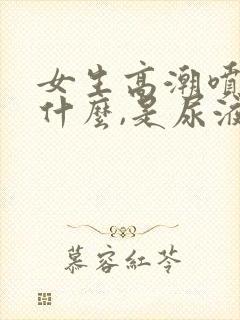 女生高潮喷的是什么,是尿液吗