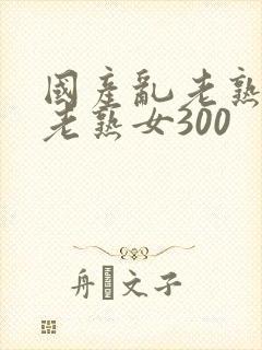 国产乱老熟视频老熟女300