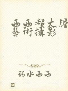 西西超大胆人体艺术摄影