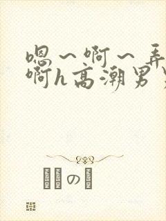 嗯～啊～弄嗯～啊h高潮男男视频