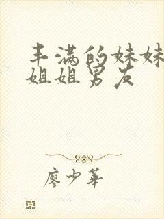 丰满的妹妹诱惑姐姐男友