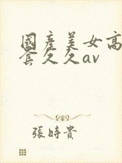 国产美女高潮无套久久av