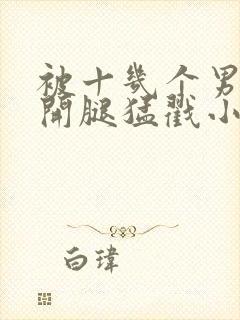 被十几个男人扒开腿猛戳小说