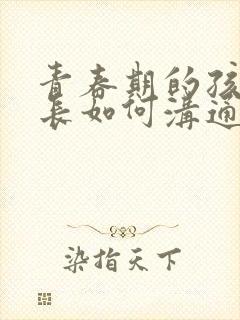 青春期的孩子家长如何沟通和引导