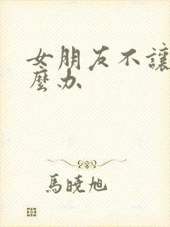 女朋友不让操怎么办