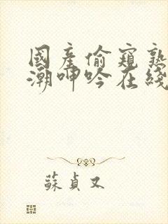 国产偷窥熟妇高潮呻吟在线