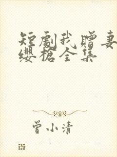 短剧我赠妻子红缨枪全集