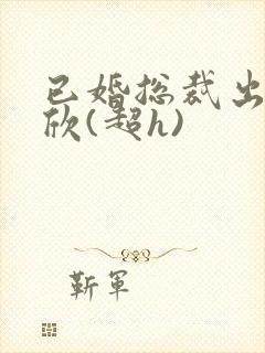 已婚总裁出轨林欣(超h)