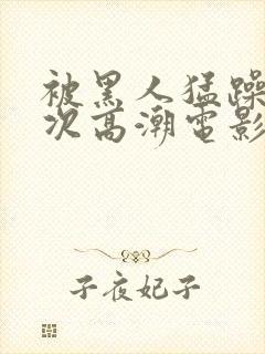 被黑人猛躁4o次高潮电影