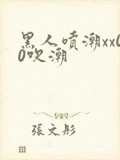 黑人喷潮xx00吹潮