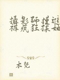 摄影师摸进她内裤疯狂揉她