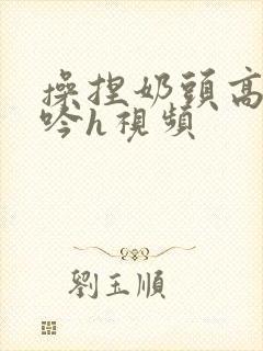 操捏奶头高潮呻吟h视频