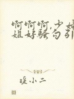 啊啊啊,少妇姐姐好骚勾引我艹她,艹起来好爽