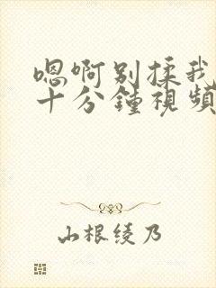 嗯啊别揉我奶头十分钟视频