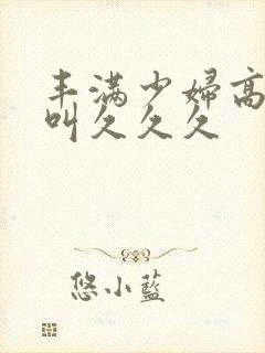 丰满少妇高潮惨叫久久久