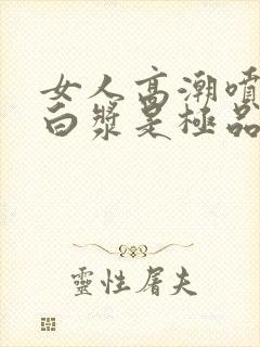 女人高潮喷水出白浆是极品吗