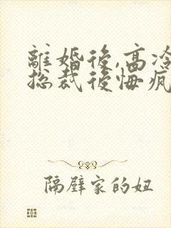 离婚后,高冷女总裁后悔疯了