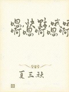 嗯,快点,哦哦啊嗯啊嗯啊要