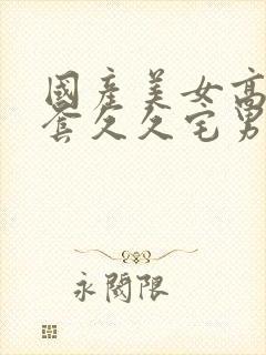 国产美女高潮无套久久宅男